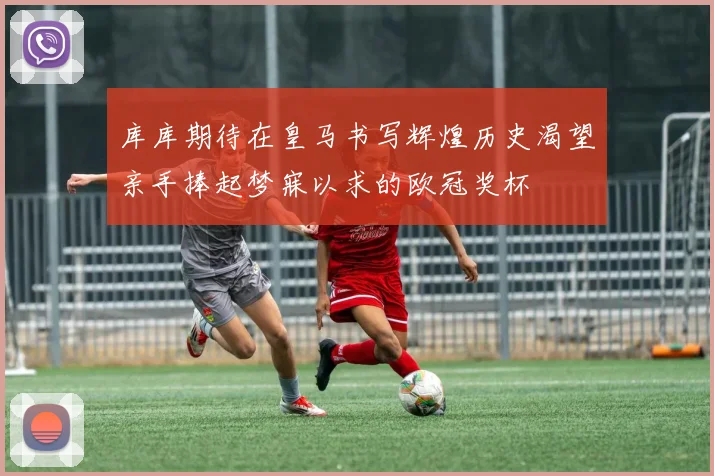 库库期待在皇马书写辉煌历史渴望亲手捧起梦寐以求的欧冠奖杯